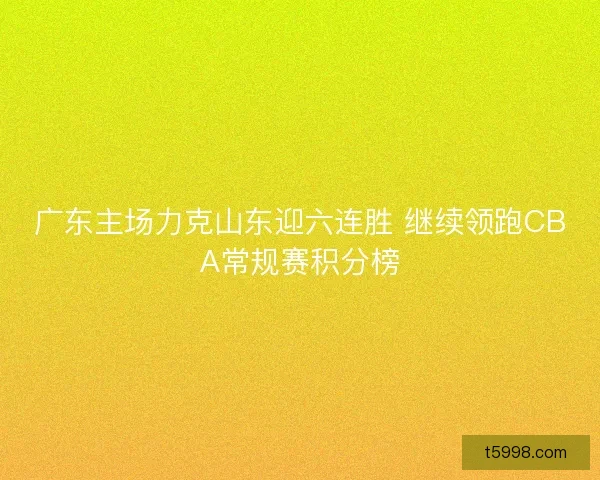 广东主场力克山东迎六连胜 继续领跑CBA常规赛积分榜